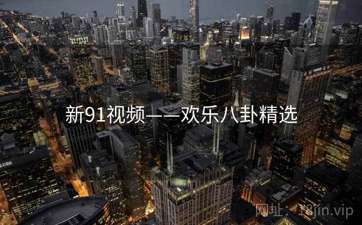 新91视频——欢乐八卦精选 新91视频——欢乐八卦精选