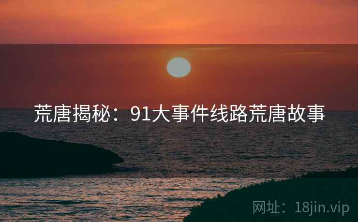 荒唐揭秘:91大事件线路荒唐故事 荒唐揭秘:91大事件线路荒唐故事