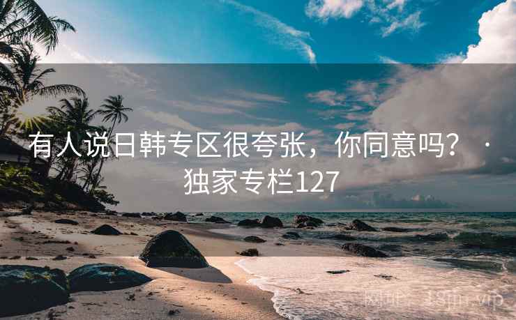 有人说日韩专区很夸张,你同意吗? · 独家专栏127 有人说日韩专区很夸张,你同意吗? · 独家专栏127
