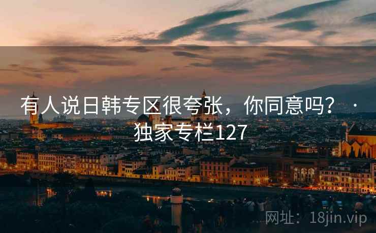 有人说日韩专区很夸张,你同意吗? · 独家专栏127 有人说日韩专区很夸张,你同意吗? · 独家专栏127