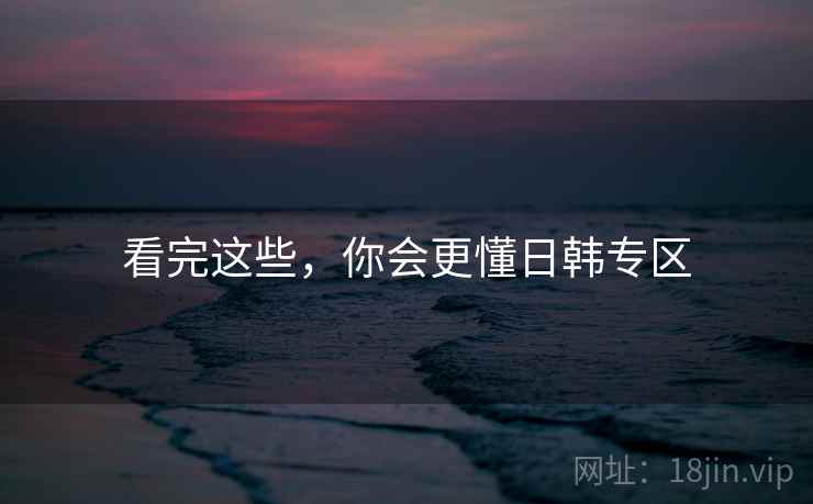看完这些,你会更懂日韩专区 看完这些,你会更懂日韩专区
