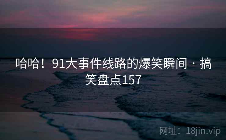 哈哈!91大事件线路的爆笑瞬间 · 搞笑盘点157 哈哈!91大事件线路的爆笑瞬间 · 搞笑盘点157