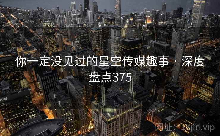 你一定没见过的星空传媒趣事 · 深度盘点375 你一定没见过的星空传媒趣事 · 深度盘点375