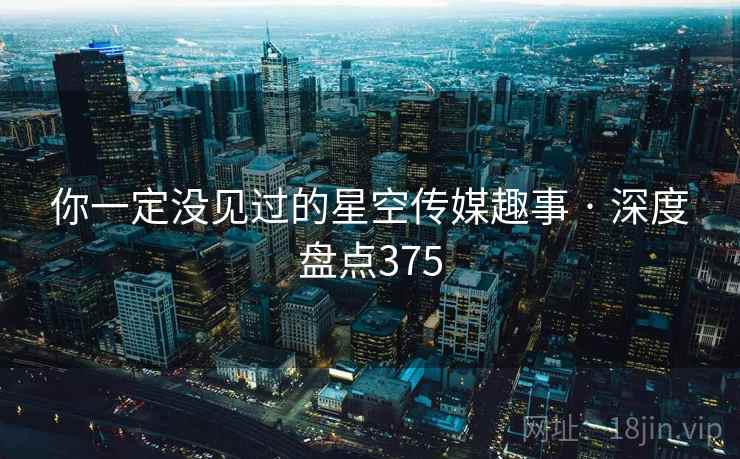 你一定没见过的星空传媒趣事 · 深度盘点375 你一定没见过的星空传媒趣事 · 深度盘点375