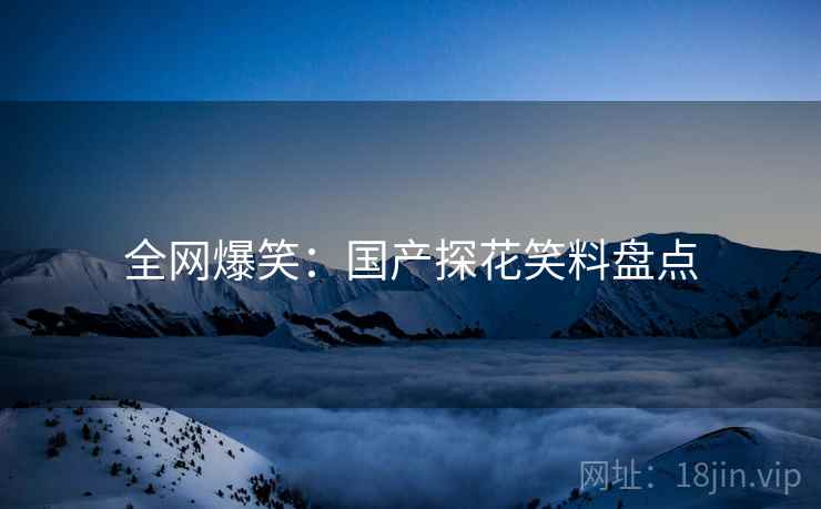 全网爆笑:国产探花笑料盘点 全网爆笑:国产探花笑料盘点