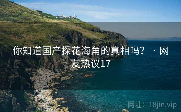 你知道国产探花海角的真相吗? · 网友热议17 你知道国产探花海角的真相吗? · 网友热议17