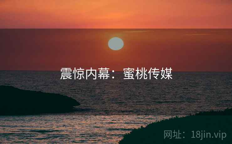 震惊内幕:蜜桃传媒 震惊内幕:蜜桃传媒