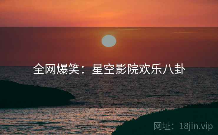 全网爆笑：星空影院欢乐八卦
