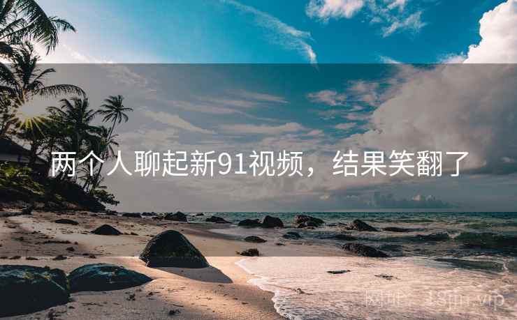 两个人聊起新91视频,结果笑翻了 两个人聊起新91视频,结果笑翻了