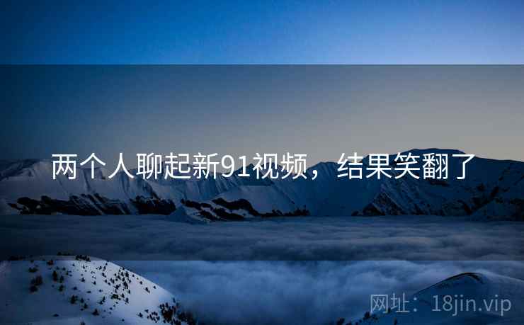 两个人聊起新91视频,结果笑翻了 两个人聊起新91视频,结果笑翻了