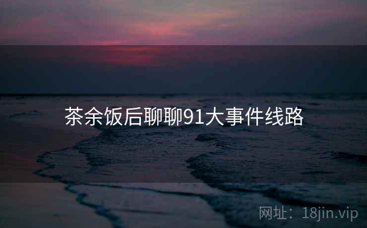 茶余饭后聊聊91大事件线路 茶余饭后聊聊91大事件线路