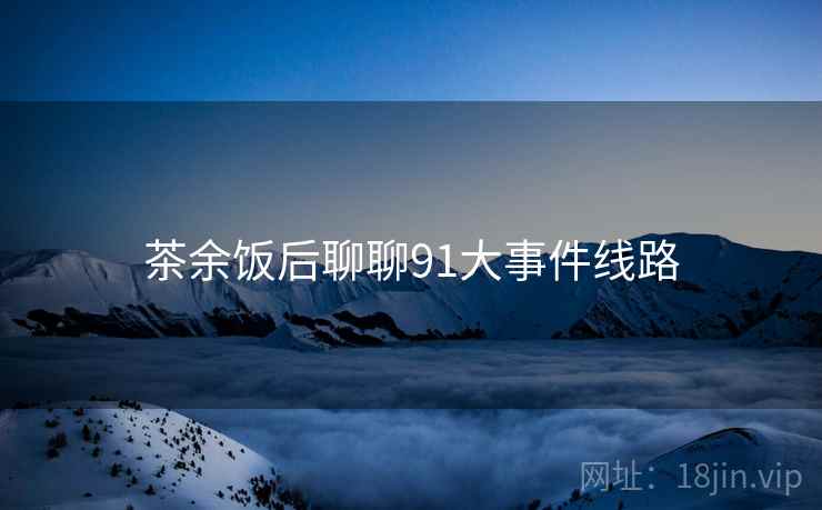 茶余饭后聊聊91大事件线路 茶余饭后聊聊91大事件线路