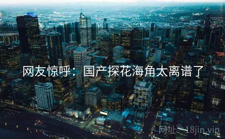 网友惊呼:国产探花海角太离谱了 网友惊呼:国产探花海角太离谱了