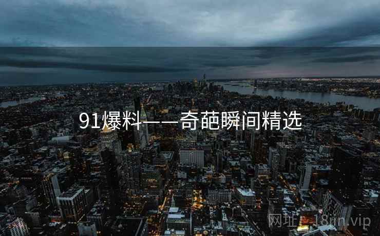 91爆料——奇葩瞬间精选 91爆料——奇葩瞬间精选